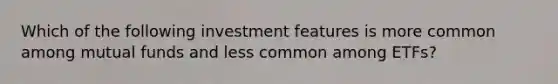 Which of the following investment features is more common among mutual funds and less common among ETFs?