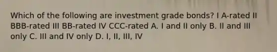 Which of the following are investment grade bonds? I A-rated II BBB-rated III BB-rated IV CCC-rated A. I and II only B. II and III only C. III and IV only D. I, II, III, IV