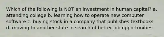 Which of the following is NOT an investment in human capital? a. attending college b. learning how to operate new computer software c. buying stock in a company that publishes textbooks d. moving to another state in search of better job opportunities