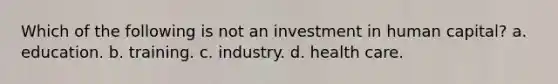 Which of the following is not an investment in human capital? a. education. b. training. c. industry. d. health care.