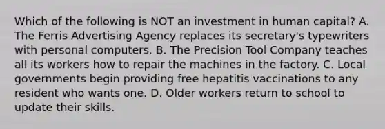 Which of the following is NOT an investment in human capital? A. The Ferris Advertising Agency replaces its secretary's typewriters with personal computers. B. The Precision Tool Company teaches all its workers how to repair the machines in the factory. C. Local governments begin providing free hepatitis vaccinations to any resident who wants one. D. Older workers return to school to update their skills.