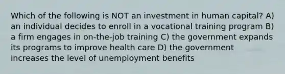 Which of the following is NOT an investment in human capital? A) an individual decides to enroll in a vocational training program B) a firm engages in on-the-job training C) the government expands its programs to improve health care D) the government increases the level of unemployment benefits