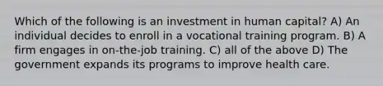 Which of the following is an investment in human capital? A) An individual decides to enroll in a vocational training program. B) A firm engages in on-the-job training. C) all of the above D) The government expands its programs to improve health care.