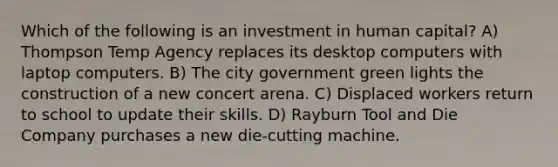 Which of the following is an investment in human capital? A) Thompson Temp Agency replaces its desktop computers with laptop computers. B) The city government green lights the construction of a new concert arena. C) Displaced workers return to school to update their skills. D) Rayburn Tool and Die Company purchases a new die-cutting machine.