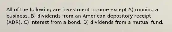 All of the following are investment income except A) running a business. B) dividends from an American depository receipt (ADR). C) interest from a bond. D) dividends from a mutual fund.