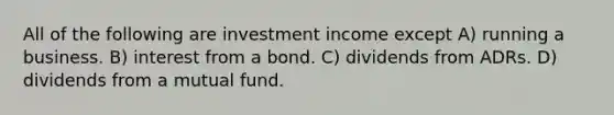 All of the following are investment income except A) running a business. B) interest from a bond. C) dividends from ADRs. D) dividends from a mutual fund.