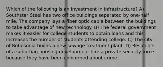 Which of the following is an investment in infrastructure? A) Southstar Steel has two office buildings separated by one-half mile. The company lays a fiber optic cable between the buildings to take advantage of new technology. B) The federal government makes it easier for college students to obtain loans and this increases the number of students attending college. C) The city of Robesonia builds a new sewage treatment plant. D) Residents of a suburban housing development hire a private security force because they have been concerned about crime.