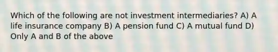 Which of the following are not investment intermediaries? A) A life insurance company B) A pension fund C) A mutual fund D) Only A and B of the above