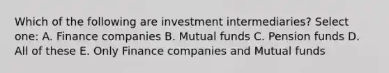 Which of the following are investment intermediaries? Select one: A. Finance companies B. Mutual funds C. Pension funds D. All of these E. Only Finance companies and Mutual funds