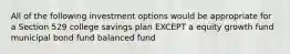 All of the following investment options would be appropriate for a Section 529 college savings plan EXCEPT a equity growth fund municipal bond fund balanced fund