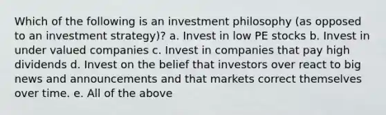 Which of the following is an investment philosophy (as opposed to an investment strategy)? a. Invest in low PE stocks b. Invest in under valued companies c. Invest in companies that pay high dividends d. Invest on the belief that investors over react to big news and announcements and that markets correct themselves over time. e. All of the above