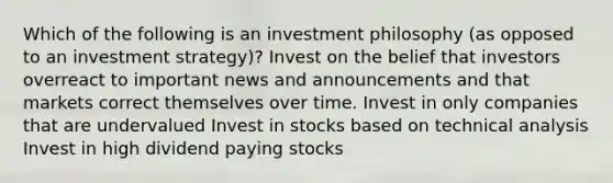 Which of the following is an investment philosophy (as opposed to an investment strategy)? Invest on the belief that investors overreact to important news and announcements and that markets correct themselves over time. Invest in only companies that are undervalued Invest in stocks based on technical analysis Invest in high dividend paying stocks