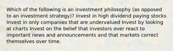 Which of the following is an investment philosophy (as opposed to an investment strategy)? Invest in high dividend paying stocks Invest in only companies that are undervalued Invest by looking at charts Invest on the belief that investors over react to important news and announcements and that markets correct themselves over time.