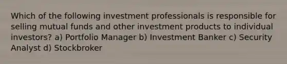 Which of the following investment professionals is responsible for selling mutual funds and other investment products to individual investors? a) Portfolio Manager b) Investment Banker c) Security Analyst d) Stockbroker