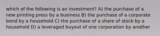 which of the following is an investment? A) the purchase of a new printing press by a business B) the purchase of a corporate bond by a household C) the purchase of a share of stock by a household D) a leveraged buyout of one corporation by another