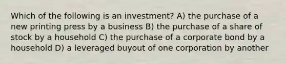 Which of the following is an investment? A) the purchase of a new printing press by a business B) the purchase of a share of stock by a household C) the purchase of a corporate bond by a household D) a leveraged buyout of one corporation by another