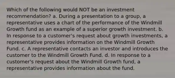 Which of the following would NOT be an investment recommendation? a. During a presentation to a group, a representative uses a chart of the performance of the Windmill Growth fund as an example of a superior growth investment. b. In response to a customer's request about growth investments, a representative provides information on the Windmill Growth Fund. c. A representative contacts an investor and introduces the customer to the Windmill Growth Fund. d. In response to a customer's request about the Windmill Growth fund, a representative provides information about the fund.