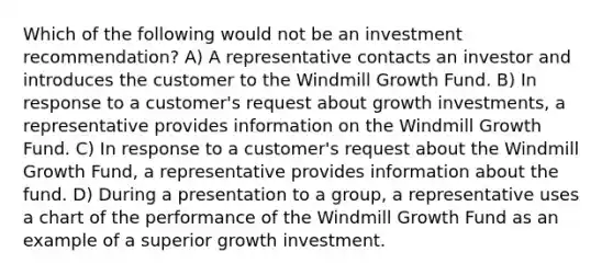 Which of the following would not be an investment recommendation? A) A representative contacts an investor and introduces the customer to the Windmill Growth Fund. B) In response to a customer's request about growth investments, a representative provides information on the Windmill Growth Fund. C) In response to a customer's request about the Windmill Growth Fund, a representative provides information about the fund. D) During a presentation to a group, a representative uses a chart of the performance of the Windmill Growth Fund as an example of a superior growth investment.