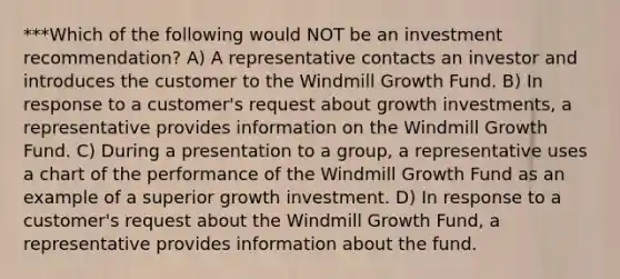 ***Which of the following would NOT be an investment recommendation? A) A representative contacts an investor and introduces the customer to the Windmill Growth Fund. B) In response to a customer's request about growth investments, a representative provides information on the Windmill Growth Fund. C) During a presentation to a group, a representative uses a chart of the performance of the Windmill Growth Fund as an example of a superior growth investment. D) In response to a customer's request about the Windmill Growth Fund, a representative provides information about the fund.