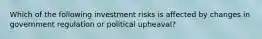 Which of the following investment risks is affected by changes in government regulation or political upheaval?