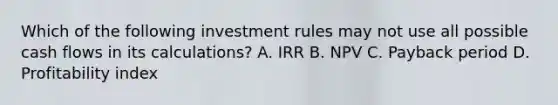 Which of the following investment rules may not use all possible cash flows in its calculations? A. IRR B. NPV C. Payback period D. Profitability index