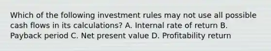 Which of the following investment rules may not use all possible cash flows in its calculations? A. Internal rate of return B. Payback period C. Net present value D. Profitability return