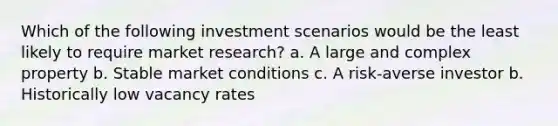 Which of the following investment scenarios would be the least likely to require market research? a. A large and complex property b. Stable market conditions c. A risk-averse investor b. Historically low vacancy rates