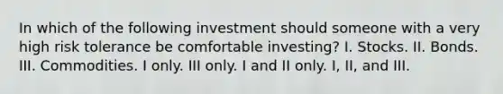 In which of the following investment should someone with a very high risk tolerance be comfortable investing? I. Stocks. II. Bonds. III. Commodities. I only. III only. I and II only. I, II, and III.