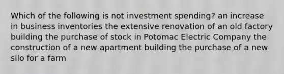 Which of the following is not investment spending? an increase in business inventories the extensive renovation of an old factory building the purchase of stock in Potomac Electric Company the construction of a new apartment building the purchase of a new silo for a farm