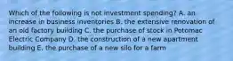 Which of the following is not investment spending? A. an increase in business inventories B. the extensive renovation of an old factory building C. the purchase of stock in Potomac Electric Company D. the construction of a new apartment building E. the purchase of a new silo for a farm