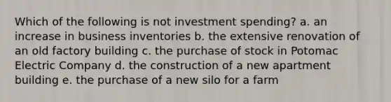 Which of the following is not investment spending? a. an increase in business inventories b. the extensive renovation of an old factory building c. the purchase of stock in Potomac Electric Company d. the construction of a new apartment building e. the purchase of a new silo for a farm