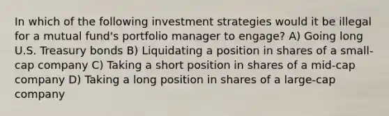 In which of the following investment strategies would it be illegal for a mutual fund's portfolio manager to engage? A) Going long U.S. Treasury bonds B) Liquidating a position in shares of a small-cap company C) Taking a short position in shares of a mid-cap company D) Taking a long position in shares of a large-cap company