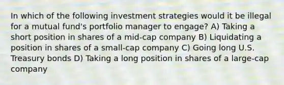 In which of the following investment strategies would it be illegal for a mutual fund's portfolio manager to engage? A) Taking a short position in shares of a mid-cap company B) Liquidating a position in shares of a small-cap company C) Going long U.S. Treasury bonds D) Taking a long position in shares of a large-cap company