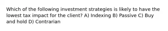 Which of the following investment strategies is likely to have the lowest tax impact for the client? A) Indexing B) Passive C) Buy and hold D) Contrarian