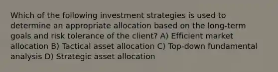 Which of the following investment strategies is used to determine an appropriate allocation based on the long-term goals and risk tolerance of the client? A) Efficient market allocation B) Tactical asset allocation C) Top-down fundamental analysis D) Strategic asset allocation