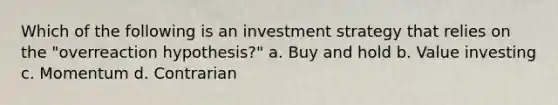 Which of the following is an investment strategy that relies on the "overreaction hypothesis?" a. Buy and hold b. Value investing c. Momentum d. Contrarian