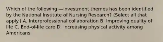 Which of the following ―investment themes has been identified by the National Institute of Nursing Research? (Select all that apply.) A. Interprofessional collaboration B. Improving quality of life C. End-of-life care D. Increasing physical activity among Americans