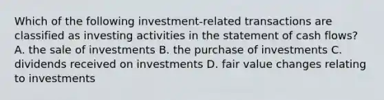 Which of the following investment-related transactions are classified as investing activities in the statement of cash flows? A. the sale of investments B. the purchase of investments C. dividends received on investments D. fair value changes relating to investments