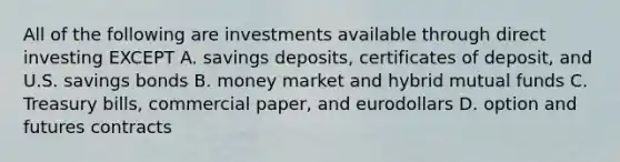 All of the following are investments available through direct investing EXCEPT A. savings deposits, certificates of deposit, and U.S. savings bonds B. money market and hybrid mutual funds C. Treasury bills, commercial paper, and eurodollars D. option and futures contracts