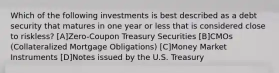 Which of the following investments is best described as a debt security that matures in one year or less that is considered close to riskless? [A]Zero-Coupon Treasury Securities [B]CMOs (Collateralized Mortgage Obligations) [C]Money Market Instruments [D]Notes issued by the U.S. Treasury