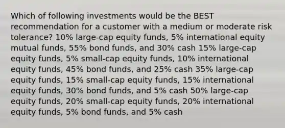 Which of following investments would be the BEST recommendation for a customer with a medium or moderate risk tolerance? 10% large-cap equity funds, 5% international equity mutual funds, 55% bond funds, and 30% cash 15% large-cap equity funds, 5% small-cap equity funds, 10% international equity funds, 45% bond funds, and 25% cash 35% large-cap equity funds, 15% small-cap equity funds, 15% international equity funds, 30% bond funds, and 5% cash 50% large-cap equity funds, 20% small-cap equity funds, 20% international equity funds, 5% bond funds, and 5% cash