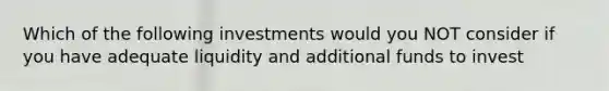 Which of the following investments would you NOT consider if you have adequate liquidity and additional funds to invest