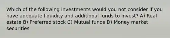 Which of the following investments would you not consider if you have adequate liquidity and additional funds to invest? A) Real estate B) Preferred stock C) Mutual funds D) Money market securities