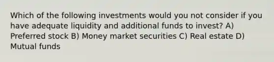 Which of the following investments would you not consider if you have adequate liquidity and additional funds to invest? A) Preferred stock B) Money market securities C) Real estate D) Mutual funds