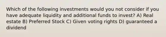 Which of the following investments would you not consider if you have adequate liquidity and additional funds to invest? A) Real estate B) Preferred Stock C) Given voting rights D) guaranteed a dividend