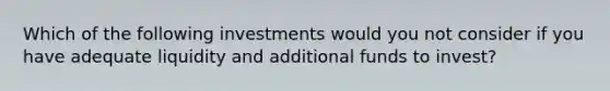 Which of the following investments would you not consider if you have adequate liquidity and additional funds to invest?