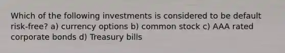 Which of the following investments is considered to be default risk-free? a) currency options b) common stock c) AAA rated corporate bonds d) Treasury bills