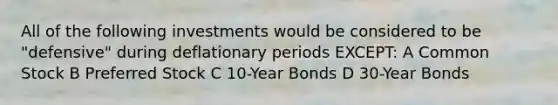 All of the following investments would be considered to be "defensive" during deflationary periods EXCEPT: A Common Stock B Preferred Stock C 10-Year Bonds D 30-Year Bonds