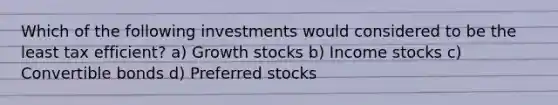 Which of the following investments would considered to be the least tax efficient? a) Growth stocks b) Income stocks c) Convertible bonds d) Preferred stocks