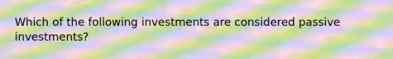 Which of the following investments are considered passive investments?